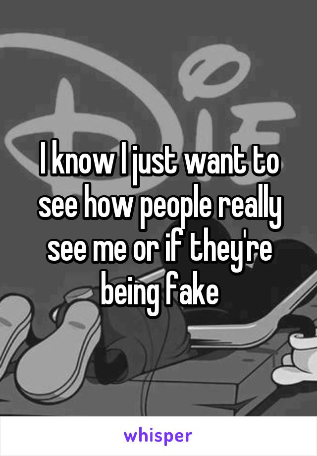 I know I just want to see how people really see me or if they're being fake