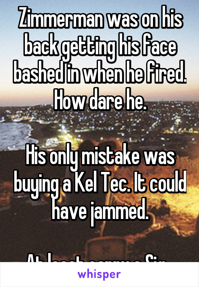 Zimmerman was on his back getting his face bashed in when he fired. How dare he.

His only mistake was buying a Kel Tec. It could have jammed.

At least carry a Sig...