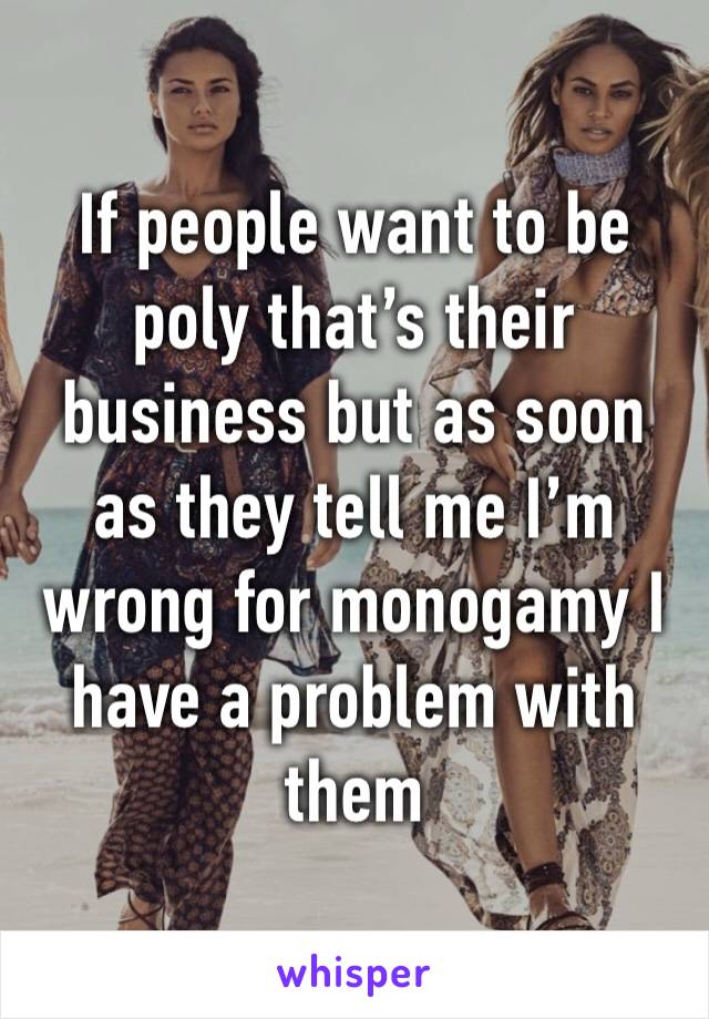 If people want to be poly that’s their business but as soon as they tell me I’m wrong for monogamy I have a problem with them 