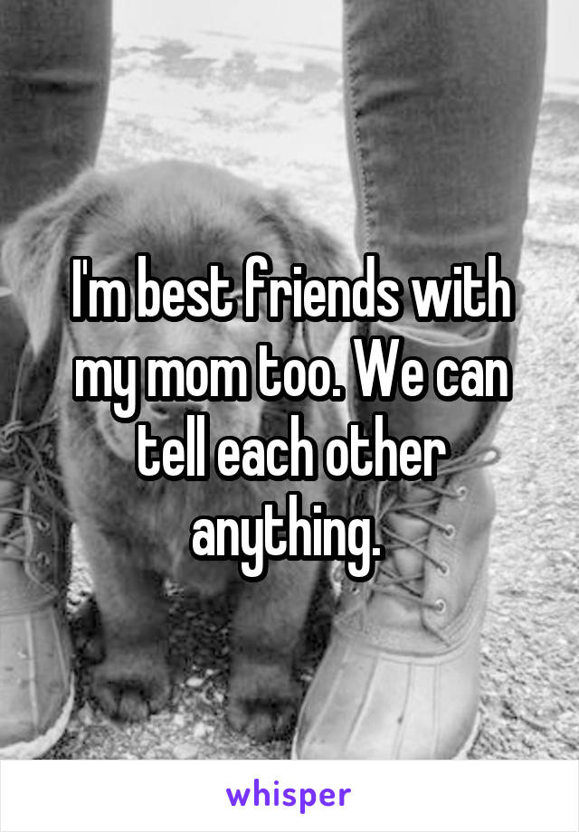 I'm best friends with my mom too. We can tell each other anything. 