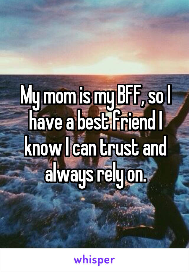 My mom is my BFF, so I have a best friend I know I can trust and always rely on.