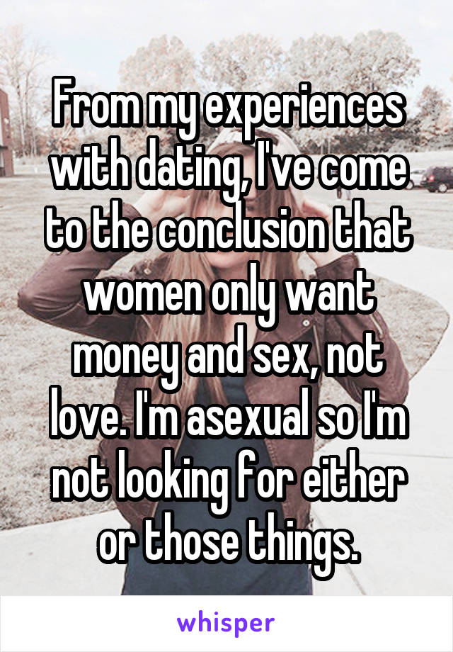From my experiences with dating, I've come to the conclusion that women only want money and sex, not love. I'm asexual so I'm not looking for either or those things.