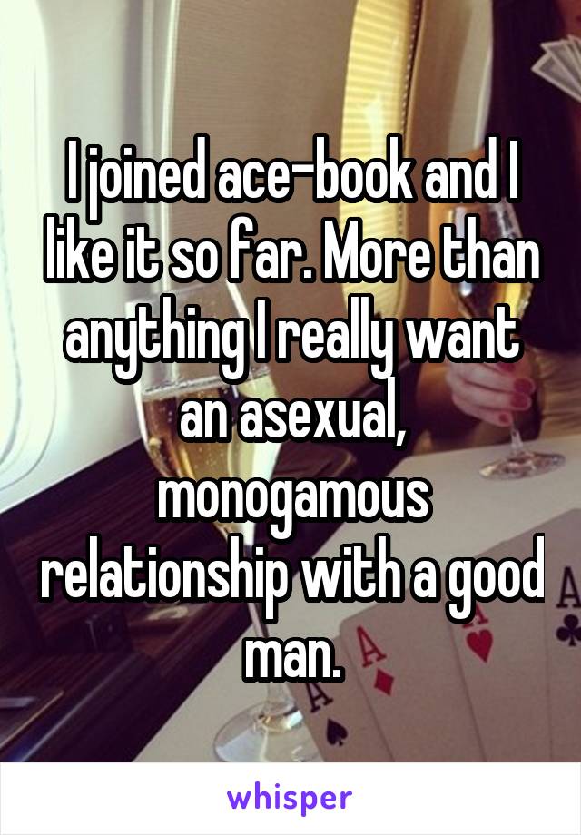 I joined ace-book and I like it so far. More than anything I really want an asexual, monogamous relationship with a good man.