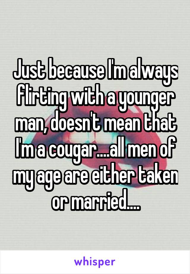 Just because I'm always flirting with a younger man, doesn't mean that I'm a cougar....all men of my age are either taken or married....