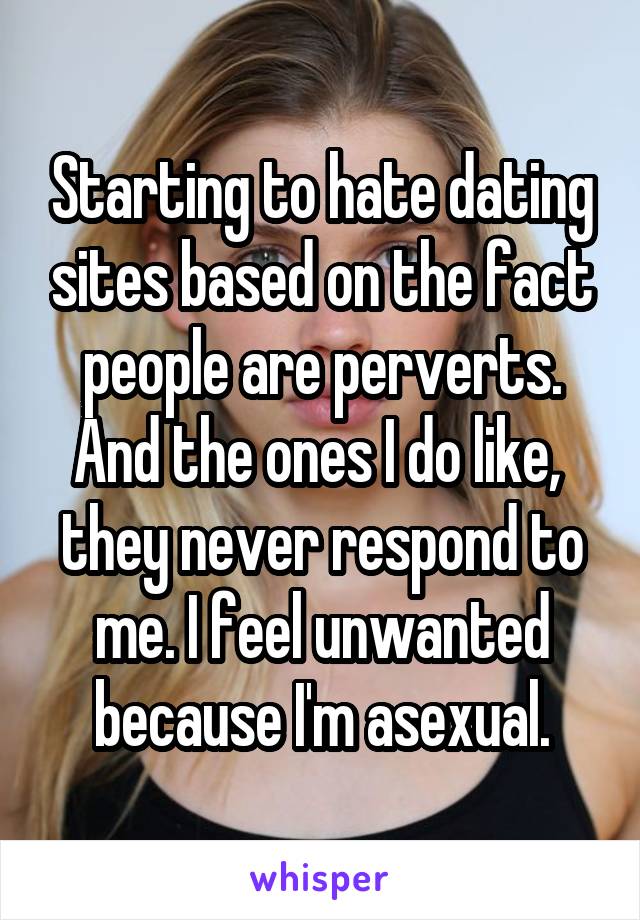 Starting to hate dating sites based on the fact people are perverts.
And the ones I do like,  they never respond to me. I feel unwanted because I'm asexual.