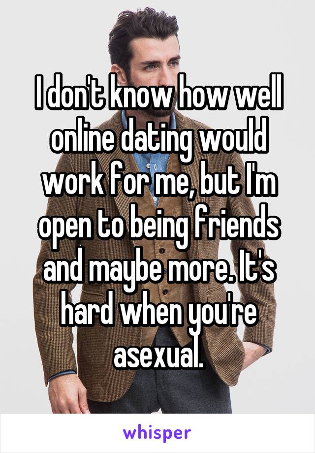 I don't know how well online dating would work for me, but I'm open to being friends and maybe more. It's hard when you're asexual.