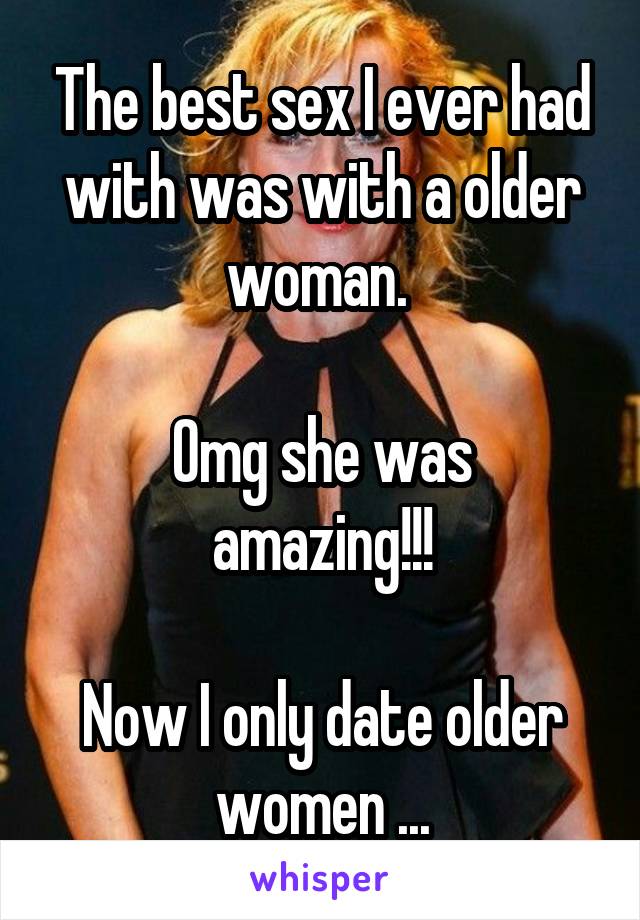 The best sex I ever had with was with a older woman. 

Omg she was amazing!!!

Now I only date older women ...