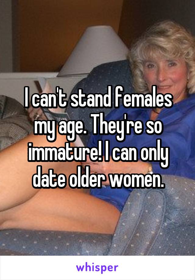 I can't stand females my age. They're so immature! I can only date older women.