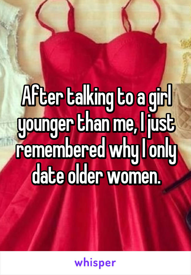 After talking to a girl younger than me, I just remembered why I only date older women.