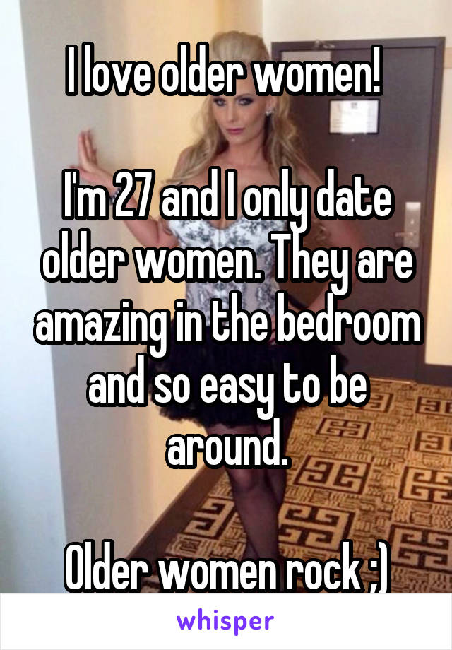 I love older women! 

I'm 27 and I only date older women. They are amazing in the bedroom and so easy to be around.

Older women rock ;)