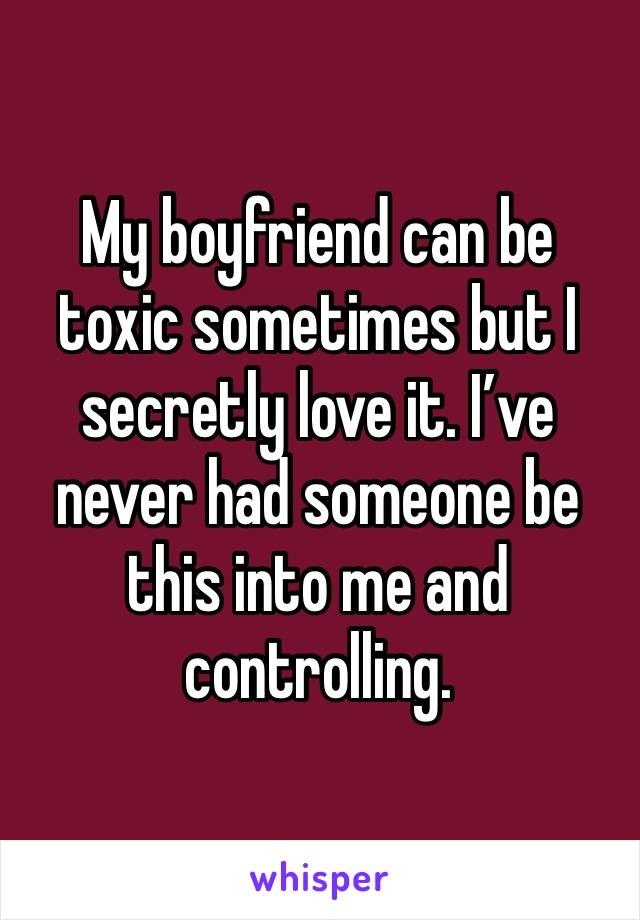 My boyfriend can be toxic sometimes but I secretly love it. I’ve never had someone be this into me and controlling.