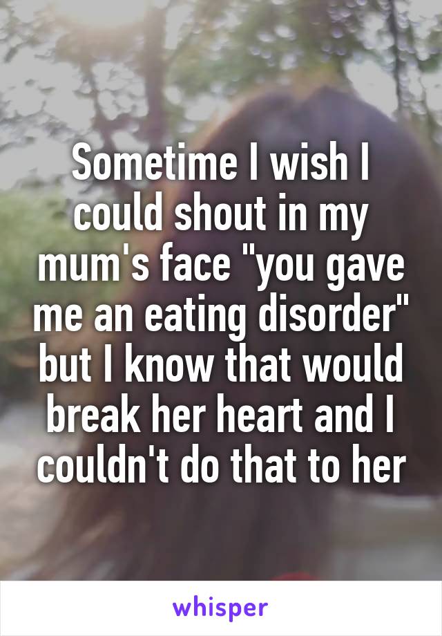 Sometime I wish I could shout in my mum's face "you gave me an eating disorder" but I know that would break her heart and I couldn't do that to her