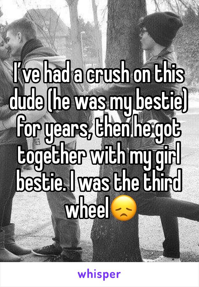 I’ve had a crush on this dude (he was my bestie) for years, then he got together with my girl bestie. I was the third
 wheel😞