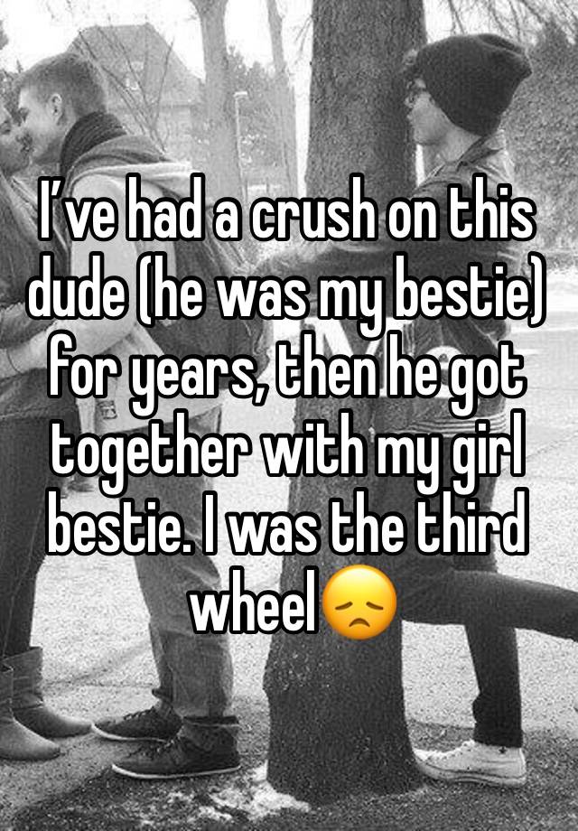 I’ve had a crush on this dude (he was my bestie) for years, then he got together with my girl bestie. I was the third
 wheel😞