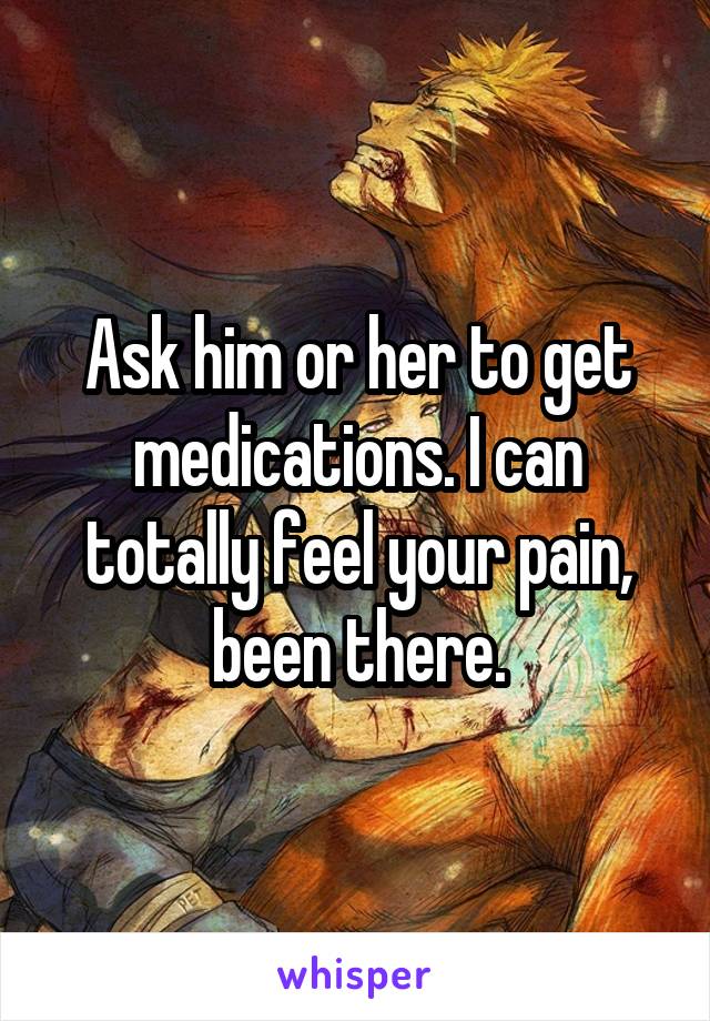  Ask him or her to get medications. I can totally feel your pain, been there.