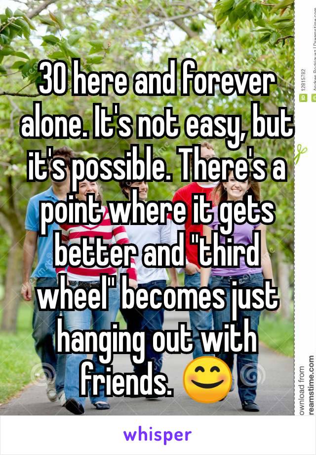 30 here and forever alone. It's not easy, but it's possible. There's a point where it gets better and "third wheel" becomes just hanging out with friends. 😊