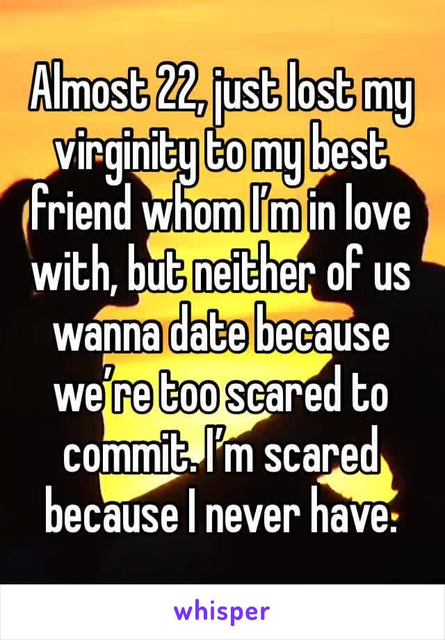 Almost 22, just lost my virginity to my best friend whom I’m in love with, but neither of us wanna date because we’re too scared to commit. I’m scared because I never have.