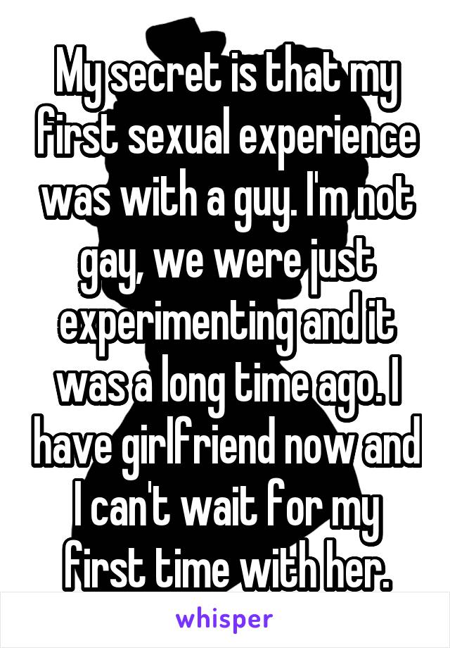 My secret is that my first sexual experience was with a guy. I'm not gay, we were just experimenting and it was a long time ago. I have girlfriend now and I can't wait for my first time with her.