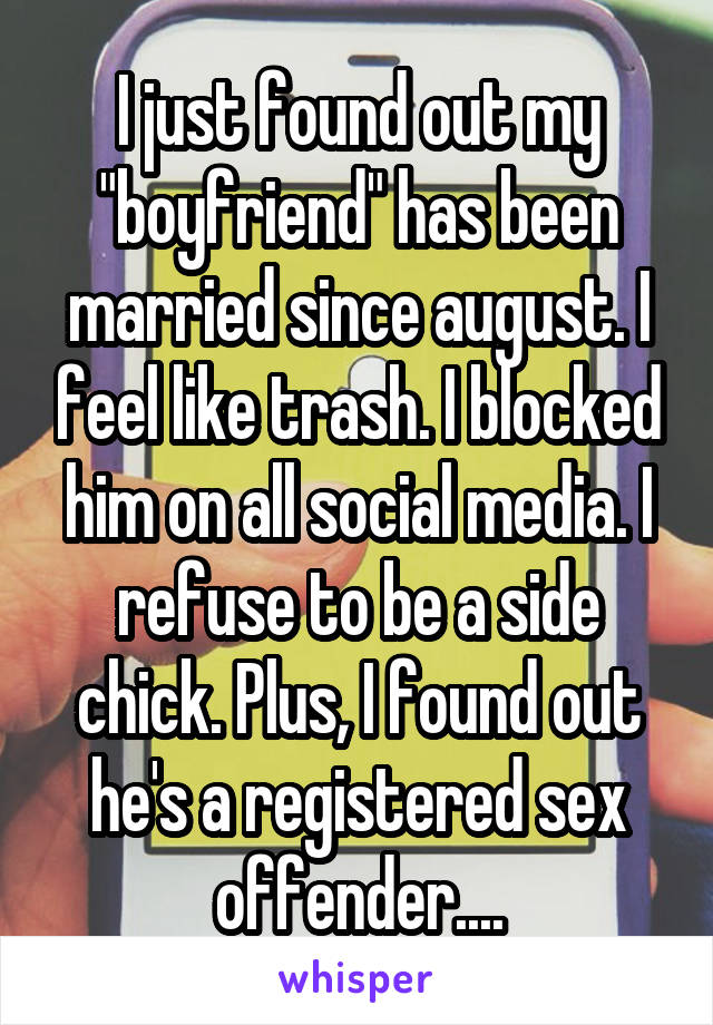 I just found out my "boyfriend" has been married since august. I feel like trash. I blocked him on all social media. I refuse to be a side chick. Plus, I found out he's a registered sex offender....