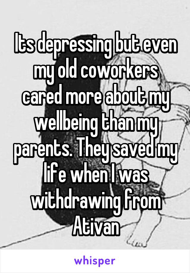 Its depressing but even my old coworkers cared more about my wellbeing than my parents. They saved my life when I was withdrawing from Ativan