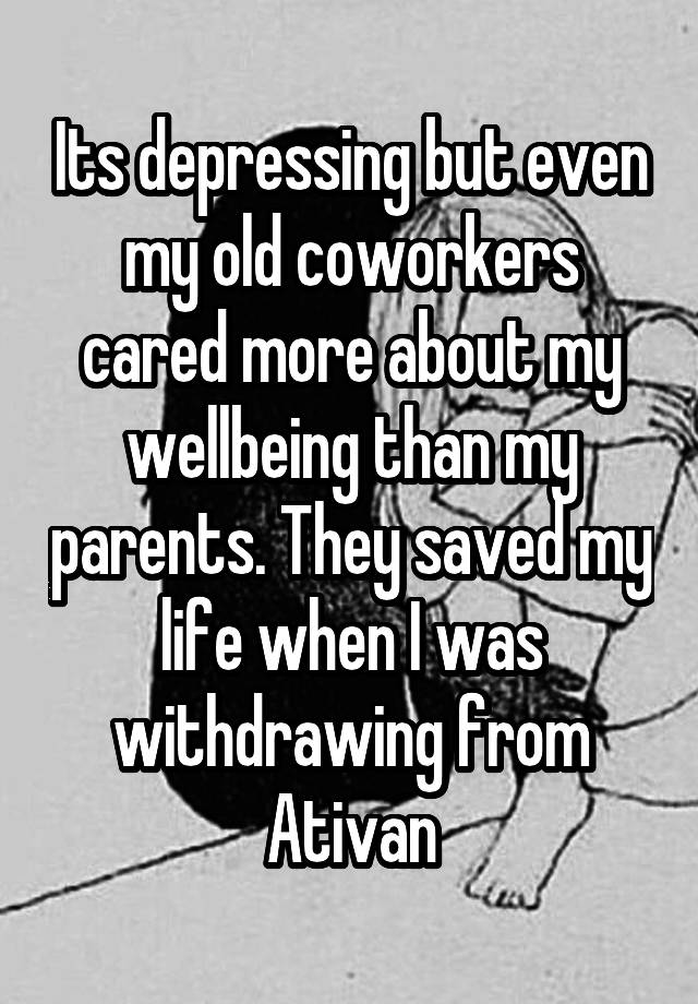 Its depressing but even my old coworkers cared more about my wellbeing than my parents. They saved my life when I was withdrawing from Ativan