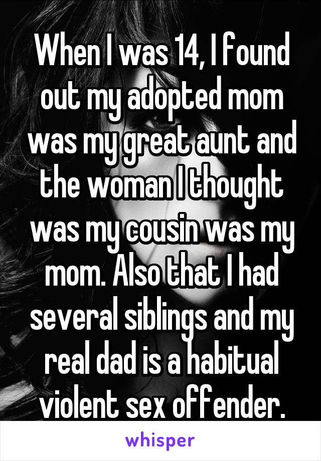 When I was 14, I found out my adopted mom was my great aunt and the woman I thought was my cousin was my mom. Also that I had several siblings and my real dad is a habitual violent sex offender.