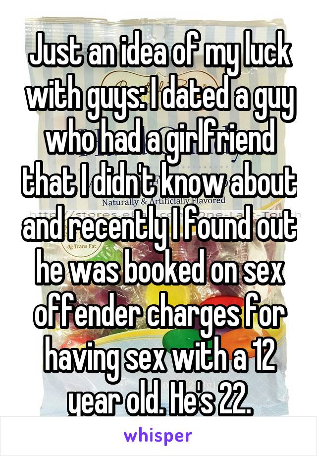 Just an idea of my luck with guys: I dated a guy who had a girlfriend that I didn't know about and recently I found out he was booked on sex offender charges for having sex with a 12 year old. He's 22.