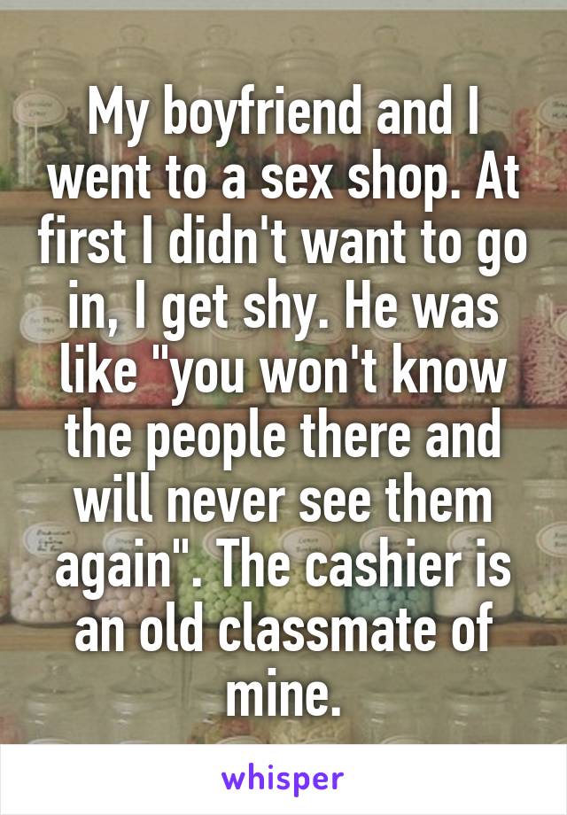 My boyfriend and I went to a sex shop. At first I didn't want to go in, I get shy. He was like "you won't know the people there and will never see them again". The cashier is an old classmate of mine.