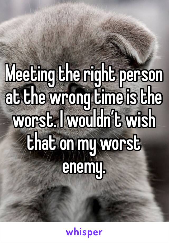 Meeting the right person at the wrong time is the worst. I wouldn’t wish that on my worst enemy.