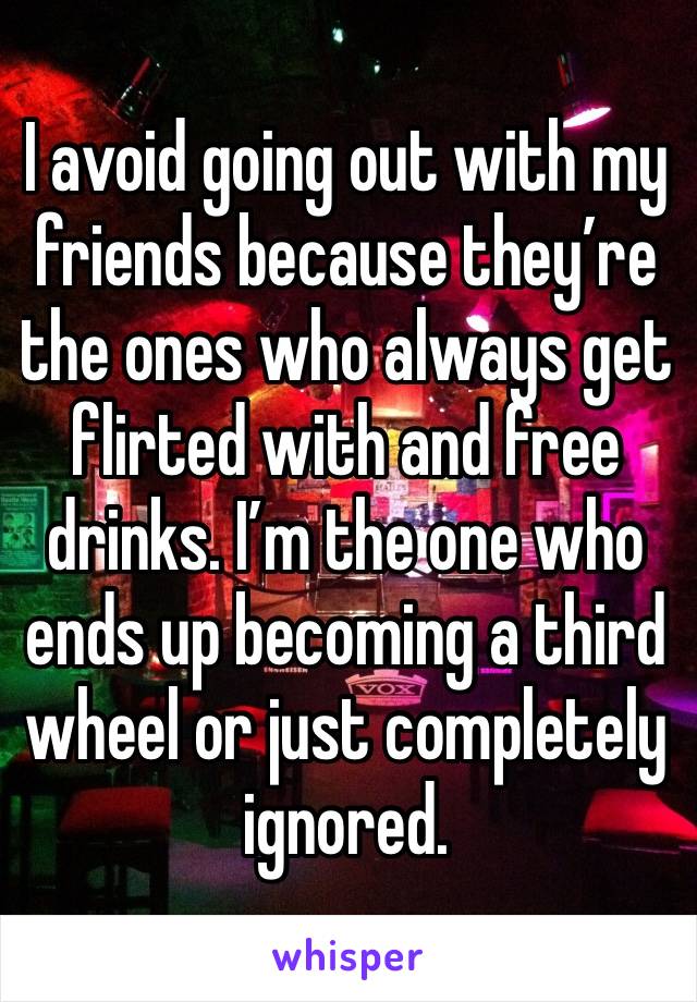 I avoid going out with my friends because they’re the ones who always get flirted with and free drinks. I’m the one who ends up becoming a third wheel or just completely ignored. 