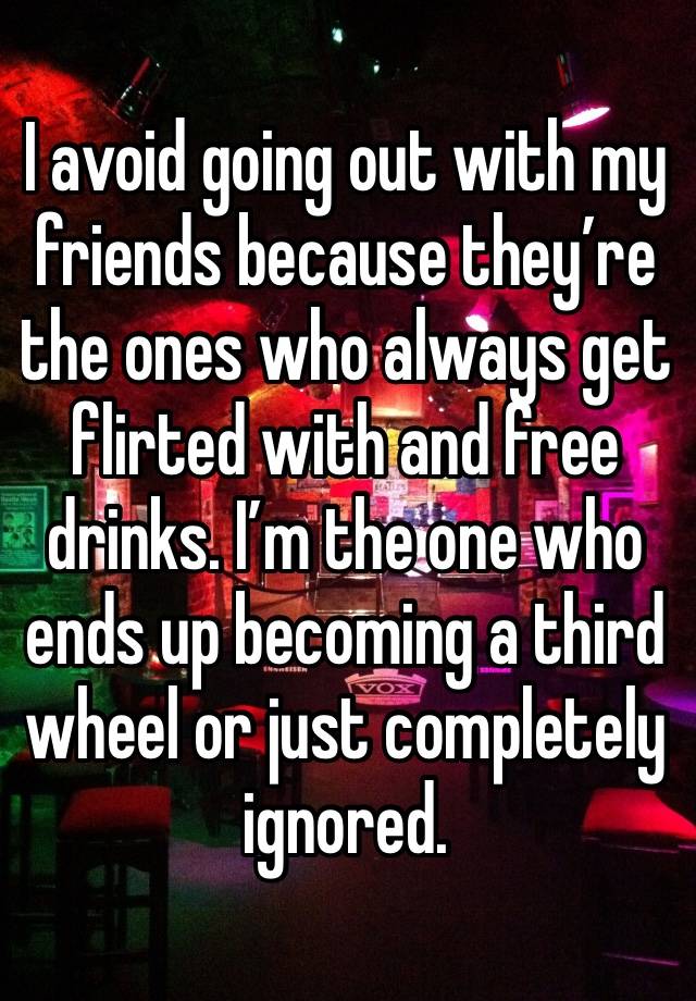 I avoid going out with my friends because they’re the ones who always get flirted with and free drinks. I’m the one who ends up becoming a third wheel or just completely ignored. 