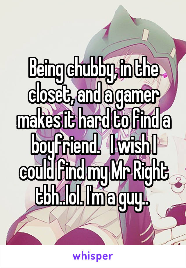 Being chubby, in the closet, and a gamer makes it hard to find a boyfriend.   I wish I could find my Mr Right tbh..lol. I'm a guy.. 