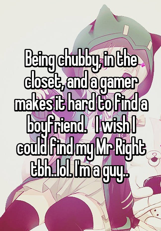 Being chubby, in the closet, and a gamer makes it hard to find a boyfriend.   I wish I could find my Mr Right tbh..lol. I'm a guy.. 