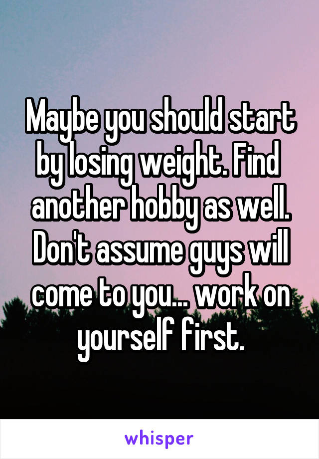 Maybe you should start by losing weight. Find  another hobby as well. Don't assume guys will come to you... work on yourself first.