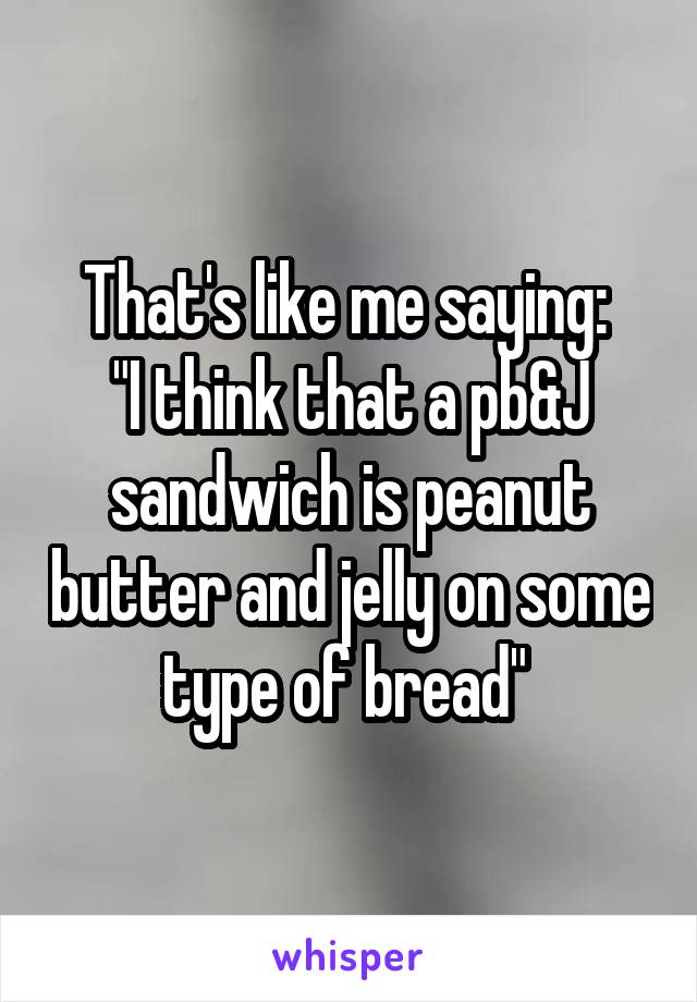 That's like me saying: 
"I think that a pb&J sandwich is peanut butter and jelly on some type of bread" 