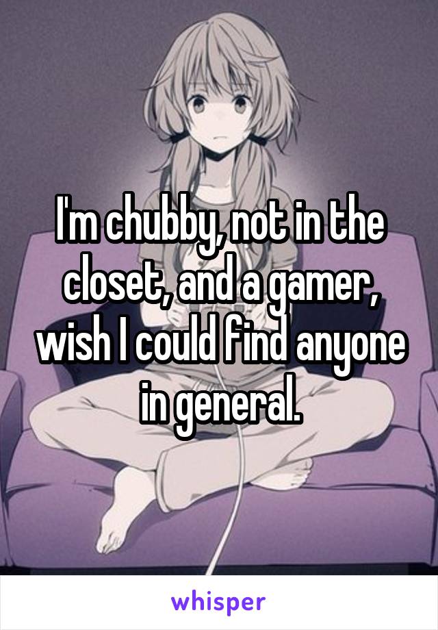 I'm chubby, not in the closet, and a gamer, wish I could find anyone in general.