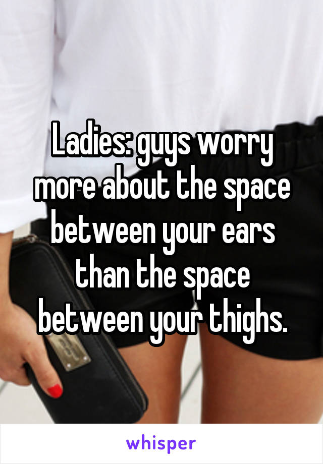 Ladies: guys worry more about the space between your ears than the space between your thighs.