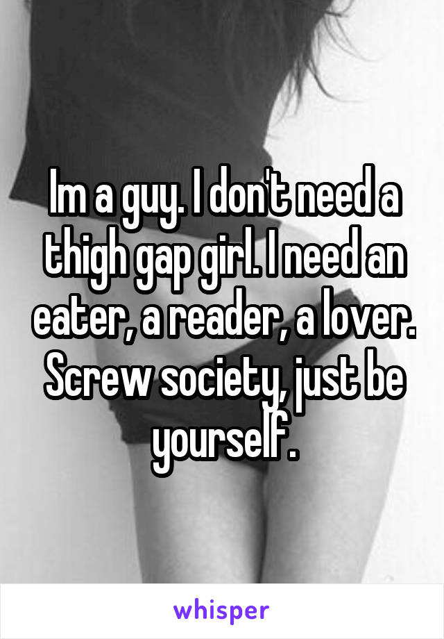 Im a guy. I don't need a thigh gap girl. I need an eater, a reader, a lover. Screw society, just be yourself.