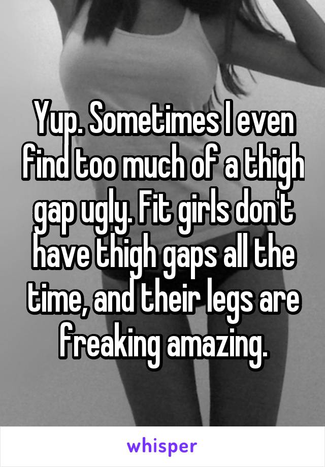 Yup. Sometimes I even find too much of a thigh gap ugly. Fit girls don't have thigh gaps all the time, and their legs are freaking amazing.