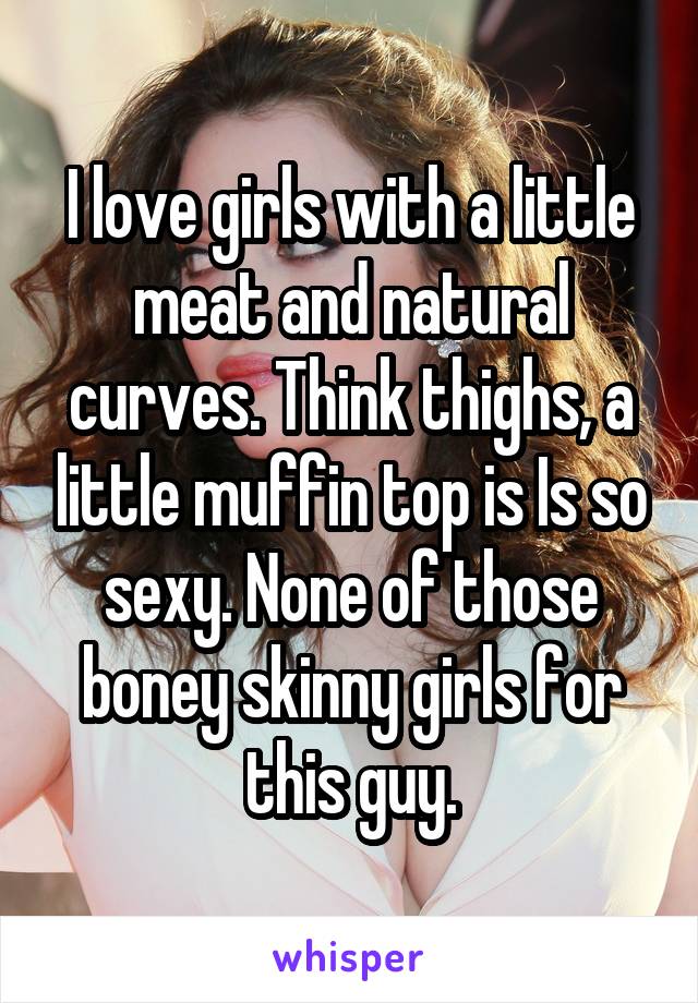 I love girls with a little meat and natural curves. Think thighs, a little muffin top is Is so sexy. None of those boney skinny girls for this guy.