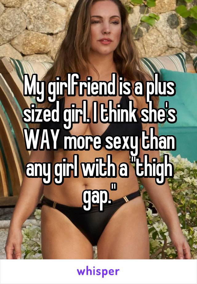 My girlfriend is a plus sized girl. I think she's WAY more sexy than any girl with a "thigh gap."