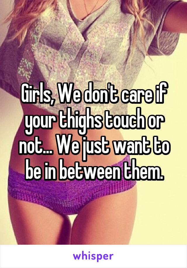 Girls, We don't care if your thighs touch or not... We just want to be in between them.