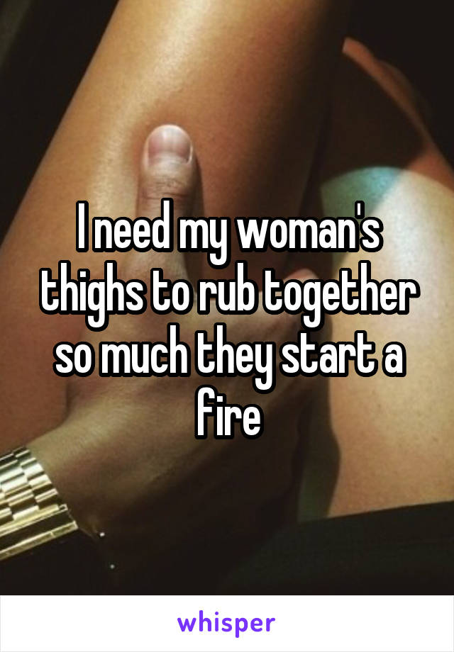 I need my woman's thighs to rub together so much they start a fire