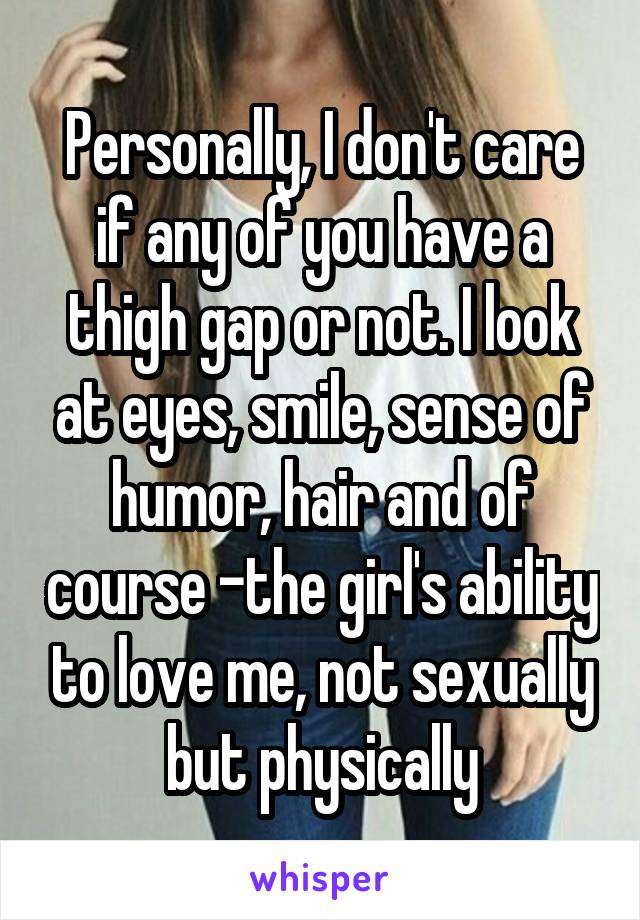 Personally, I don't care if any of you have a thigh gap or not. I look at eyes, smile, sense of humor, hair and of course -the girl's ability to love me, not sexually but physically