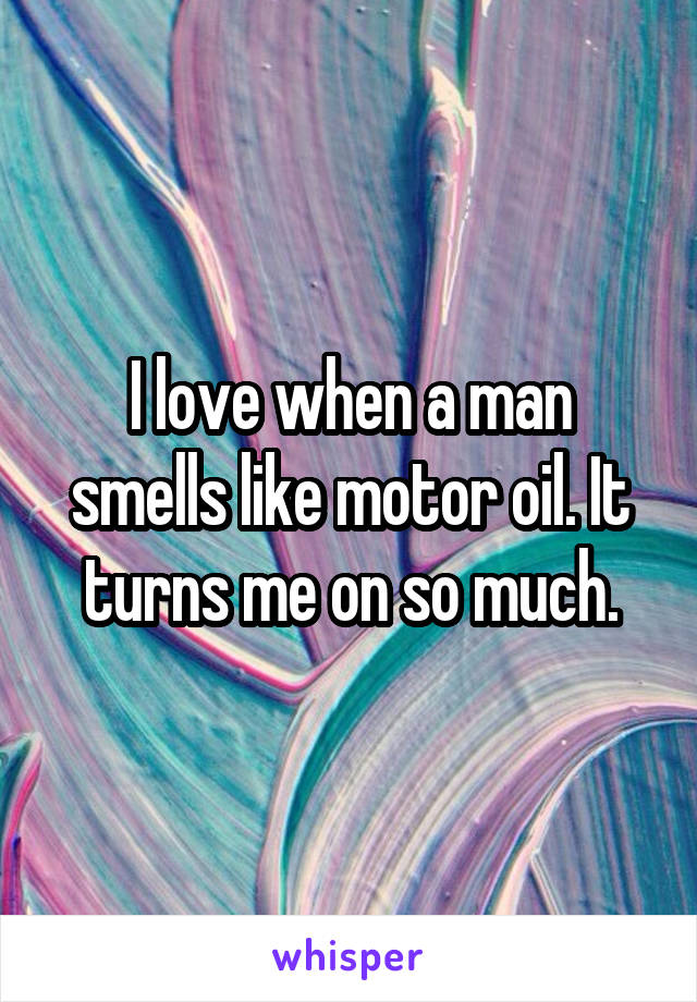 I love when a man smells like motor oil. It turns me on so much.