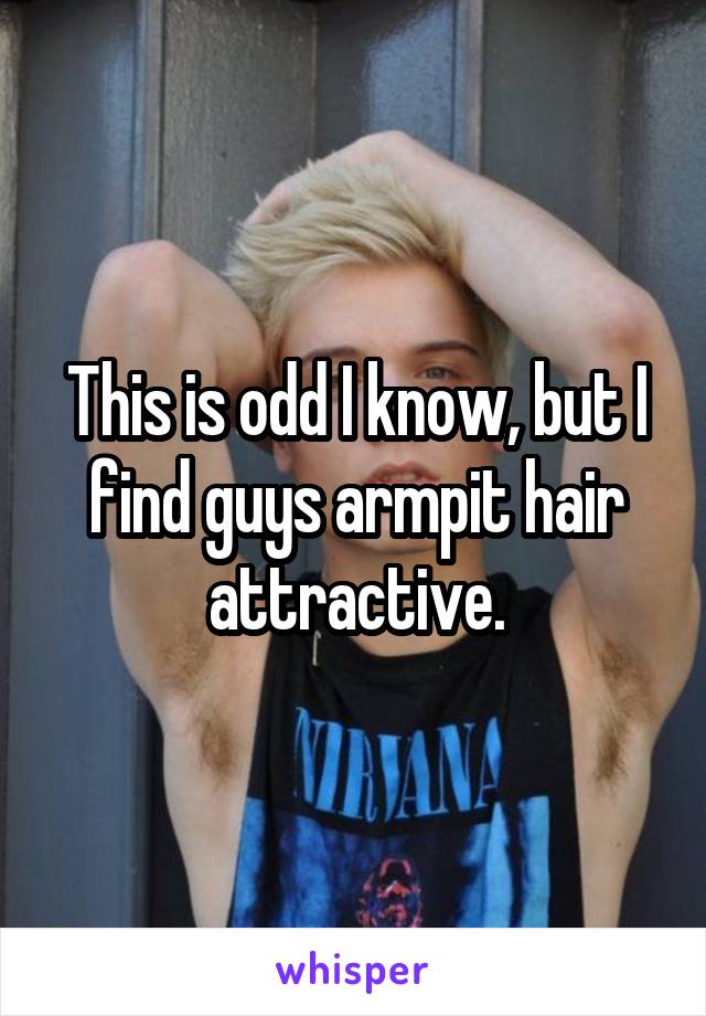 This is odd I know, but I find guys armpit hair attractive.