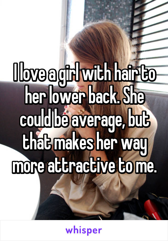 I love a girl with hair to her lower back. She could be average, but that makes her way more attractive to me.
