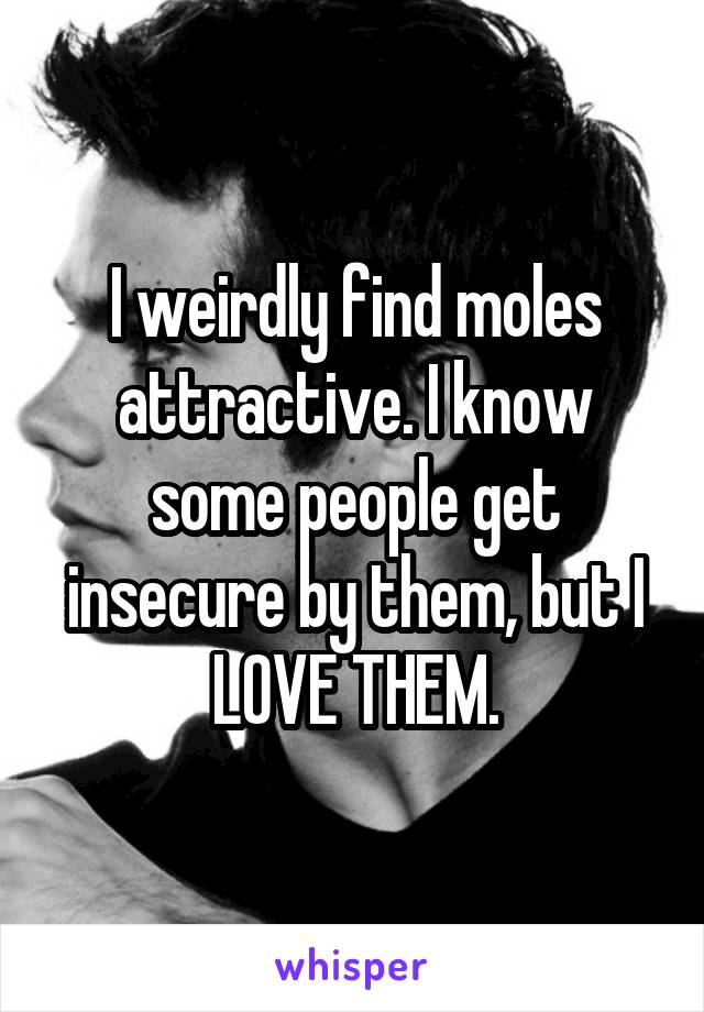 I weirdly find moles attractive. I know some people get insecure by them, but I LOVE THEM.