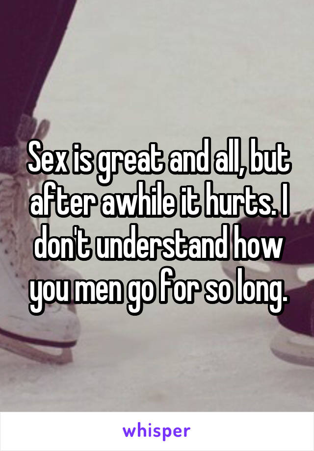 Sex is great and all, but after awhile it hurts. I don't understand how you men go for so long.