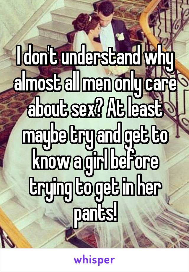 I don't understand why almost all men only care about sex? At least maybe try and get to know a girl before trying to get in her pants!